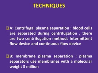 TECHNIQUES
A: Centrifugal plasma separation : blood cells
are separated during centrifugation , there
are two centrifugation methods Intermittent
flow device and continuous flow device
B: membrane plasma separation : plasma
separators use membranes with a molecular
weight 3 million
 