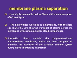 membrane plasma separation
 Uses highly permeable hollow fibers with membrane pores
of 0.2to 0.5 µm.
 The hollow fiber functions as a membrane, with the pore
size (0.2to 0.5 µm) allowing transport of plasma across the
membrane while retaining other blood components.
 PlasmaFlux filters contain the polysulfone-based
Plasmasulfone membrane, which has been designed to
minimise the activation of the patient’s immune system
during blood–membrane interaction
 