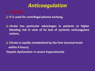 Anticoagulation
1 - Citrate
 IT is used for centrifugal plasma exchang.
 citrate has particular advantages in patients at higher
bleeding risk in view of its lack of systemic anticoagulant
actions.
 Citrate is rapidly metabolized by the liver (normal levels
within 4 hours).
Hepatic dysfunction ⇒ severe hypocalcemia
 