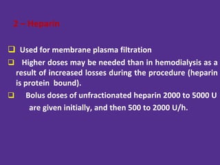 2 – Heparin
 Used for membrane plasma filtration
 Higher doses may be needed than in hemodialysis as a
result of increased losses during the procedure (heparin
is protein bound).
 Bolus doses of unfractionated heparin 2000 to 5000 U
are given initially, and then 500 to 2000 U/h.
 