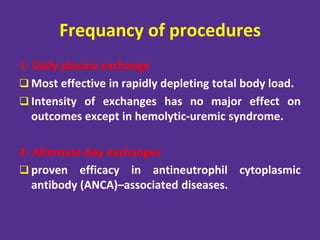 Frequancy of procedures
1- Daily plasma exchange
 Most effective in rapidly depleting total body load.
 Intensity of exchanges has no major effect on
outcomes except in hemolytic-uremic syndrome.
2- Alternate-day exchanges
 proven efficacy in antineutrophil cytoplasmic
antibody (ANCA)–associated diseases.
 