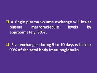  A single plasma volume exchange will lower
plasma macromolecule levels by
approximately 60% .
 Five exchanges during 5 to 10 days will clear
90% of the total body Immunoglobulin
 