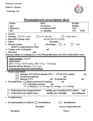 Mansoura University
Children's Hospital
Nephrology Unit
Plasmapheresis prescription sheet
Name: Date: Weight:
Age: Sessionno: Height:
Diagnosis: Consultant stuff: S/A:
Htc: sr. albumin: PT: INR:
 Access:
 Priming: 0.9% saline 4.5% albumin whole blood
 Bloodflow (pump rate): ml/min(100-150 ml/min)
 Filter: ●Machine:
 Plasma volume: L. ●Exchange: x1 x1.5
{0.065 X weight (kg)}X (1-Hct)
 Volume to be exchanged: ml
 Duration: min
{Plasma volume X exchange (1 or 1.5)}/ Plasma filtration rate (30% of blood flow rate)

 Replacementfluid:
Albumin 4.5%(50 ml albumin 20% + 175 ml 0.9% saline) ml.
Fresh frozen plasma ml.
albumin 4.5% ml+ fresh plasma ml.
 Premedication: Hydrocortisone(2-4 mg/kg): ml.
Chlorpheneramine: ml.
(< 1y 250mcg/kg, 1-5 y 2.5-5mg, 6-12 y 5-10mg, > 12 y 10-20mg)
 If blood pressure dropped below mmHg, give 10 ml/kg 0.95%saline ( ml).
 If blood pressure higher than mmHg, give Nifedipin mg sublingual.
 Complications:
 Postplasmapheresis dialysis: hemodialysis ultrafilration
Duration: excess weightremoved:
Resident: Nurse:
Anticoagulant: “heparin”
Initial bolus:
(BW 5-55 kg→30-50 unit/kg, BW>55 kg→ 30 unit/kg)
Infusion during dialysis (15-20 U/kg/h):
Calcium gluconate 10% (0.25 ml/kg):
 