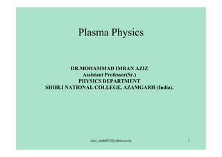 Plasma Physics


         DR.MOHAMMAD IMRAN AZIZ
             Assistant Professor(Sr.)
           PHYSICS DEPARTMENT
SHIBLI NATIONAL COLLEGE, AZAMGARH (India).




              aziz_muhd33@yahoo.co.in        1
 