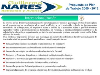 El proceso actual de internacionalización debe caracterizarse por acciones que tengan efectos de corto plazo en el impacto con los estudiantes, el personal académico y en el contenido y diseño de los programas educativos. En el largo plazo, el impacto es sobre la calidad de la educación, sobre el perfil de nuestros egresados y sobre el posicionamiento de la facultad. En resumen, la internacionalización contribuye a la calidad de la educación, a su pertinencia, y a hacerla más humanista, gracias a una mejor comprensión de las culturas del mundo.Para continuar impulsando acciones que mantengan un desarrollo sostenido en la internacionalización de nuestra facultad les presento las siguientes líneas estratégicas prioritarias:  Fortalecer el intercambio estudiantil con instituciones del extranjero  Establecer convenios de colaboración con instituciones del extranjero   Desarrollar estrategias para la internacionalización de la Facultad   Promover el Programa de profesores visitantes de instituciones del extranjero  Promover la movilidad del personal académico con instituciones del extranjero  Establecer Redes Internacionales de Intercambio Académico  Desarrollar proyectos de investigación con organismos internacionales  Impulsar el proyecto  del programa educativo en derecho internacional con instituciones de prestigioInternacionalización