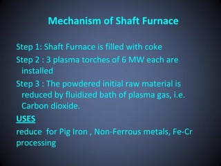 Mechanism of Shaft Furnace

Step 1: Shaft Furnace is filled with coke
Step 2 : 3 plasma torches of 6 MW each are
 installed
Step 3 : The powdered initial raw material is
 reduced by fluidized bath of plasma gas, i.e.
 Carbon dioxide.
USES
reduce for Pig Iron , Non-Ferrous metals, Fe-Cr
processing
 