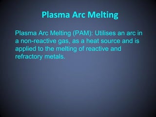 Plasma Arc Melting
Plasma Arc Melting (PAM): Utilises an arc in
a non-reactive gas, as a heat source and is
applied to the melting of reactive and
refractory metals.
 