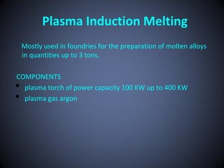 Plasma Induction Melting
    Mostly used in foundries for the preparation of molten alloys
    in quantities up to 3 tons.

COMPONENTS
• plasma torch of power capacity 100 KW up to 400 KW
• plasma gas argon
 