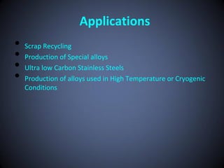 Applications
•   Scrap Recycling
•   Production of Special alloys
•   Ultra low Carbon Stainless Steels
•   Production of alloys used in High Temperature or Cryogenic
    Conditions
 