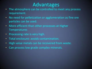 Advantages
• The atmosphere can be controlled to meet any process
  requirement.
• No need for pelletization or agglomeration as fine ore
  particles can be used.
• More efficient than other processes at Higher
  Temperatures
• Processing rate is very high.
• Total enclosure: avoids contamination.
• High value metals can be recovered from waste.
• Can process low grade complex minerals.
 