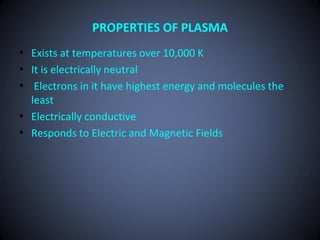 PROPERTIES OF PLASMA
• Exists at temperatures over 10,000 K
• It is electrically neutral
• Electrons in it have highest energy and molecules the
  least
• Electrically conductive
• Responds to Electric and Magnetic Fields
 