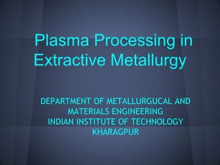 Plasma Processing in
Extractive Metallurgy

DEPARTMENT OF METALLURGUCAL AND
      MATERIALS ENGINEERING
 INDIAN INSTITUTE OF TECHNOLOGY
            KHARAGPUR
 