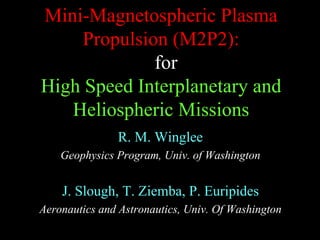 Mini-Magnetospheric Plasma 
Propulsion (M2P2): 
for 
High Speed Interplanetary and 
Heliospheric Missions 
R. M. Winglee 
Geophysics Program, Univ. of Washington 
J. Slough, T. Ziemba, P. Euripides 
Aeronautics and Astronautics, Univ. Of Washington 
 