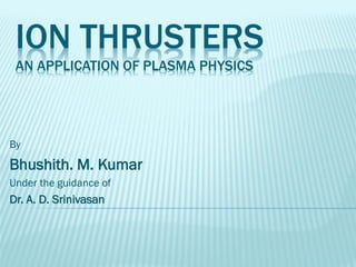 ION THRUSTERS
AN APPLICATION OF PLASMA PHYSICS
By
Bhushith. M. Kumar
Under the guidance of
Dr. A. D. Srinivasan
 