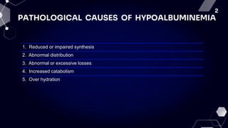 2
PATHOLOGICAL CAUSES OF HYPOALBUMINEMIA
1. Reduced or impaired synthesis
2. Abnormal distribution
3. Abnormal or excessive losses
4. Increased catabolism
5. Over hydration
 