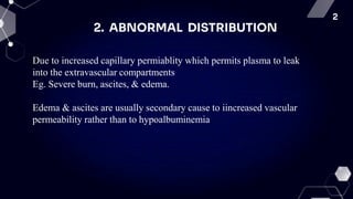 2
2. ABNORMAL DISTRIBUTION
Due to increased capillary permiablity which permits plasma to leak
into the extravascular compartments
Eg. Severe burn, ascites, & edema.
Edema & ascites are usually secondary cause to iincreased vascular
permeability rather than to hypoalbuminemia
 