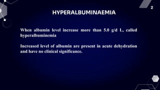 2
HYPERALBUMINAEMIA
When albumin level increase more than 5.0 g/d L, called
hyperalbuminemia
Increased level of albumin are present in acute dehydration
and have no clinical significance.
 