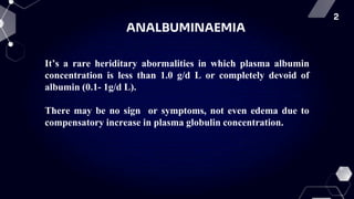2
ANALBUMINAEMIA
It’s a rare heriditary abormalities in which plasma albumin
concentration is less than 1.0 g/d L or completely devoid of
albumin (0.1- 1g/d L).
There may be no sign or symptoms, not even edema due to
compensatory increase in plasma globulin concentration.
 