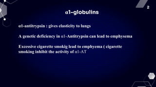 2
α1-globulins
α1-antitrypsin : gives elasticity to lungs
A genetic deficiency in α1-Antitrypsin can lead to emphysema
Excessive cigarette smokig lead to emphyema ( cigarette
smoking inhibit the activity of α1-AT
 