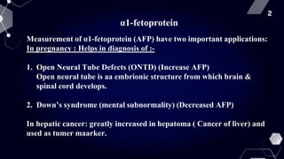 2
α1-fetoprotein
Measurement of α1-fetoprotein (AFP) have two important applications:
In pregnancy : Helps in diagnosis of :-
1. Open Neural Tube Defects (ONTD) (Increase AFP)
Open neural tube is aa embrionic structure from which brain &
spinal cord develops.
2. Down’s syndrome (mental subnormality) (Decreased AFP)
In hepatic cancer: greatly increased in hepatoma ( Cancer of liver) and
used as tumer maarker.
 
