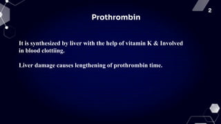 2
Prothrombin
It is synthesized by liver with the help of vitamin K & Involved
in blood clottiing.
Liver damage causes lengthening of prothrombin time.
 