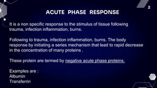 2
ACUTE PHASE RESPONSE
It is a non specific response to the stimulus of tissue following
trauma, infection inflammation, burns.
Following to trauma, infection inflammation, burns. The body
response by initiating a series mechanism that lead to rapid decrease
in the concentration of many proteins .
These protein are termed by negative acute phase proteins.
Examples are :
Albumin
Transferrin
 
