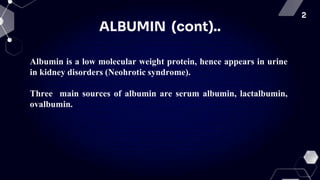 2
ALBUMIN (cont)..
Albumin is a low molecular weight protein, hence appears in urine
in kidney disorders (Neohrotic syndrome).
Three main sources of albumin are serum albumin, lactalbumin,
ovalbumin.
 