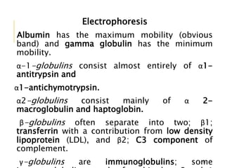 Electrophoresis
Albumin has the maximum mobility (obvious
band) and gamma globulin has the minimum
mobility.
α-1-globulins consist almost entirely of α1-
antitrypsin and
α1-antichymotrypsin.
α2-globulins consist mainly of α 2-
macroglobulin and haptoglobin.
β-globulins often separate into two; β1;
transferrin with a contribution from low density
lipoprotein (LDL), and β2; C3 component of
complement.
γ-globulins are immunoglobulins; some11
 