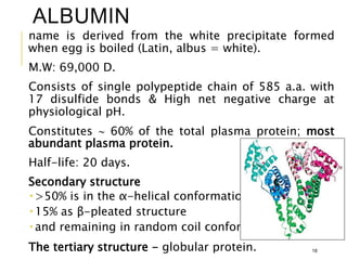 ALBUMIN
name is derived from the white precipitate formed
when egg is boiled (Latin, albus = white).
M.W: 69,000 D.
Consists of single polypeptide chain of 585 a.a. with
17 disulfide bonds & High net negative charge at
physiological pH.
Constitutes  60% of the total plasma protein; most
abundant plasma protein.
Half-life: 20 days.
Secondary structure
 >50% is in the α-helical conformation.
 15% as β-pleated structure
 and remaining in random coil conformation.
The tertiary structure - globular protein. 18
 
