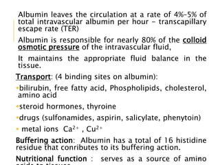Albumin leaves the circulation at a rate of 4%–5% of
total intravascular albumin per hour - transcapillary
escape rate (TER)
Albumin is responsible for nearly 80% of the colloid
osmotic pressure of the intravascular fluid,
It maintains the appropriate fluid balance in the
tissue.
Transport: (4 binding sites on albumin):
bilirubin, free fatty acid, Phospholipids, cholesterol,
amino acid
steroid hormones, thyroine
drugs (sulfonamides, aspirin, salicylate, phenytoin)
 metal ions Ca2+ , Cu2+
Buffering action: Albumin has a total of 16 histidine
residue that conributes to its buffering action.
Nutritional function : serves as a source of amino20
 