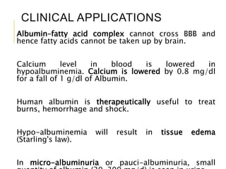 CLINICAL APPLICATIONS
Albumin–fatty acid complex cannot cross BBB and
hence fatty acids cannot be taken up by brain.
Calcium level in blood is lowered in
hypoalbuminemia. Calcium is lowered by 0.8 mg/dl
for a fall of 1 g/dl of Albumin.
Human albumin is therapeutically useful to treat
burns, hemorrhage and shock.
Hypo-albuminemia will result in tissue edema
(Starling's law).
In micro-albuminuria or pauci-albuminuria, small22
 