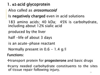 1. α1-acid glycoprotein
Also called as orosomucoid
Is negatively charged even in acid solutions
183 amino acids; 40 kDa; 45% is carbohydrate,
including about 12% sialic acid
produced by the liver
half -life of about 3 days
is an acute-phase reactant
Normally present in 0.6 - 1.4 g/l
Functions:
transport protein for progesterone and basic drugs
carry needed carbohydrate constituents to the sites
of tissue repair following injury.
24
 