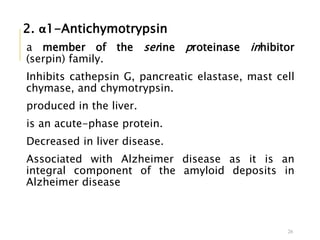 2. α1-Antichymotrypsin
a member of the serine proteinase inhibitor
(serpin) family.
Inhibits cathepsin G, pancreatic elastase, mast cell
chymase, and chymotrypsin.
produced in the liver.
is an acute-phase protein.
Decreased in liver disease.
Associated with Alzheimer disease as it is an
integral component of the amyloid deposits in
Alzheimer disease
26
 