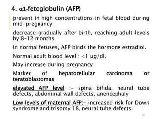 4. α1-fetoglobulin (AFP)
present in high concentrations in fetal blood during
mid-pregnancy
decrease gradually after birth, reaching adult levels
by 8–12 months.
In normal fetuses, AFP binds the hormone estradiol.
Normal adult blood level : <1 μg/dl.
May increase during pregnancy
Marker of hepatocellular carcinoma or
teratoblastomas
elevated AFP level :- spina bifida, neural tube
defects, abdominal wall defects, anencephaly
Low levels of maternal AFP:- increased risk for Down
syndrome and trisomy 18, neural tube defects.
28
 