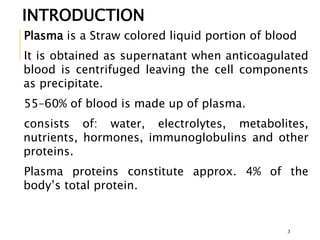 Plasma is a Straw colored liquid portion of blood
It is obtained as supernatant when anticoagulated
blood is centrifuged leaving the cell components
as precipitate.
55–60% of blood is made up of plasma.
consists of: water, electrolytes, metabolites,
nutrients, hormones, immunoglobulins and other
proteins.
Plasma proteins constitute approx. 4% of the
body’s total protein.
INTRODUCTION
3
 