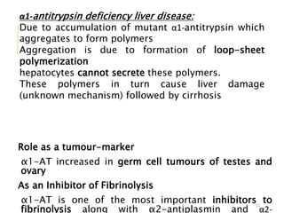 32
α1-antitrypsin deficiency liver disease:
Due to accumulation of mutant α1-antitrypsin which
aggregates to form polymers
Aggregation is due to formation of loop-sheet
polymerization
hepatocytes cannot secrete these polymers.
These polymers in turn cause liver damage
(unknown mechanism) followed by cirrhosis
Role as a tumour-marker
α1-AT increased in germ cell tumours of testes and
ovary
As an Inhibitor of Fibrinolysis
α1-AT is one of the most important inhibitors to
fibrinolysis along with α2-antiplasmin and α2-
 