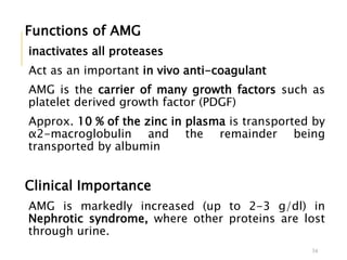Functions of AMG
inactivates all proteases
Act as an important in vivo anti-coagulant
AMG is the carrier of many growth factors such as
platelet derived growth factor (PDGF)
Approx. 10 % of the zinc in plasma is transported by
α2-macroglobulin and the remainder being
transported by albumin
Clinical Importance
AMG is markedly increased (up to 2-3 g/dl) in
Nephrotic syndrome, where other proteins are lost
through urine.
34
 