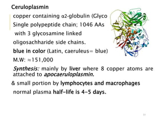 Ceruloplasmin
copper containing α2-globulin (Glycoprotein)
Single polypeptide chain; 1046 AAs
with 3 glycosamine linked
oligosachharide side chains.
blue in color (Latin, caeruleus= blue).
M.W: ≈151,000
Synthesis: mainly by liver where 8 copper atoms are
attached to apocaeruloplasmin.
& small portion by lymphocytes and macrophages
normal plasma half-life is 4-5 days.
35
 