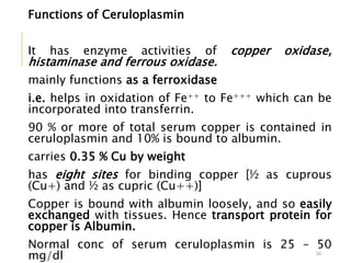 Functions of Ceruloplasmin
It has enzyme activities of copper oxidase,
histaminase and ferrous oxidase.
mainly functions as a ferroxidase
i.e. helps in oxidation of Fe++ to Fe+++ which can be
incorporated into transferrin.
90 % or more of total serum copper is contained in
ceruloplasmin and 10% is bound to albumin.
carries 0.35 % Cu by weight
has eight sites for binding copper [½ as cuprous
(Cu+) and ½ as cupric (Cu++)]
Copper is bound with albumin loosely, and so easily
exchanged with tissues. Hence transport protein for
copper is Albumin.
Normal conc of serum ceruloplasmin is 25 – 50
mg/dl 36
 