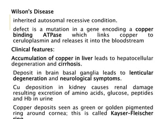 Wilson's Disease
inherited autosomal recessive condition.
defect is a mutation in a gene encoding a copper
binding ATPase which links copper to
ceruloplasmin and releases it into the bloodstream
Clinical features:
Accumulation of copper in liver leads to hepatocellular
degeneration and cirrhosis.
Deposit in brain basal ganglia leads to lenticular
degeneration and neurological symptoms.
Cu deposition in kidney causes renal damage
resulting excretion of amino acids, glucose, peptides
and Hb in urine
Copper deposits seen as green or golden pigmented
ring around cornea; this is called Kayser–Fleischer38
 