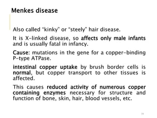 Menkes disease
Also called “kinky” or “steely” hair disease.
It is X-linked disease, so affects only male infants
and is usually fatal in infancy.
Cause: mutations in the gene for a copper-binding
P-type ATPase.
intestinal copper uptake by brush border cells is
normal, but copper transport to other tissues is
affected.
This causes reduced activity of numerous copper
containing enzymes necessary for structure and
function of bone, skin, hair, blood vessels, etc.
39
 