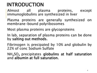 Almost all plasma proteins, except
immunoglobulins are synthesized in liver
Plasma proteins are generally synthesized on
membrane-bound polyribosomes
Most plasma proteins are glycoproteins
In lab, separation of plasma proteins can be done
by salting out methods.
Fibrinogen is precipated by 10% and globulin by
22% of conc Sodium Sulfate
NH4SO4 precipitates globulins at half saturation
and albumin at full saturation.
INTRODUCTION
4
 