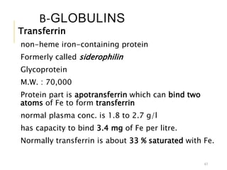 Β-GLOBULINS
Transferrin
non-heme iron-containing protein
Formerly called siderophilin
Glycoprotein
M.W. : 70,000
Protein part is apotransferrin which can bind two
atoms of Fe to form transferrin
normal plasma conc. is 1.8 to 2.7 g/l
has capacity to bind 3.4 mg of Fe per litre.
Normally transferrin is about 33 % saturated with Fe.
43
 