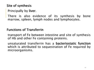 Site of synthesis
Principally by liver.
There is also evidence of its synthesis by bone
marrow, spleen, lymph nodes and lymphocytes.
Functions of Transferrin
transport of Fe between intestine and site of synthesis
of Hb and other Fe containing proteins.
unsaturated transferrin has a bacteriostatic function
which is attributed to sequestration of Fe required by
microorganisms.
44
 