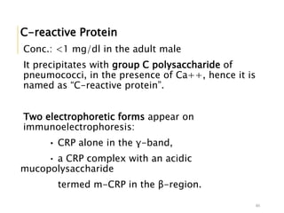 C-reactive Protein
Conc.: <1 mg/dl in the adult male
It precipitates with group C polysaccharide of
pneumococci, in the presence of Ca++, hence it is
named as “C-reactive protein”.
Two electrophoretic forms appear on
immunoelectrophoresis:
• CRP alone in the γ-band,
• a CRP complex with an acidic
mucopolysaccharide
termed m-CRP in the β-region.
46
 