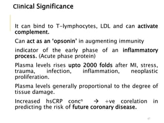 Clinical Significance
It can bind to T-lymphocytes, LDL and can activate
complement.
Can act as an ‘opsonin’ in augmenting immunity
indicator of the early phase of an inflammatory
process. (Acute phase protein)
Plasma levels rises upto 2000 folds after MI, stress,
trauma, infection, inflammation, neoplastic
proliferation.
Plasma levels generally proportional to the degree of
tissue damage.
Increased hsCRP concn  +ve corelation in
predicting the risk of future coronary disease.
47
 