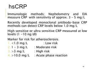 hsCRP
Immunologic methods; Nephelometry and EIA
measure CRP with sensitivity of approx. 3 – 5 mg/L
Recently developed monoclonal antibody-base CRP
methods can detect CRP levels below 1.0 mg/L
High sensitive or ultra sensitive CRP measured at low
levels (1 -10 ng/dl)
Marker for risk for atherosclerosis
1. <1.0 mg/L : Low risk
2. 1 – 3 mg/L : Moderate risk
3. >3 mg/L : High risk
4. >10.0 mg/L : Acute phase reaction
48
 