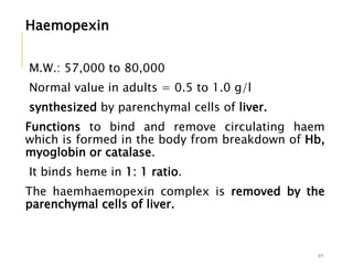 Haemopexin
M.W.: 57,000 to 80,000
Normal value in adults = 0.5 to 1.0 g/l
synthesized by parenchymal cells of liver.
Functions to bind and remove circulating haem
which is formed in the body from breakdown of Hb,
myoglobin or catalase.
It binds heme in 1: 1 ratio.
The haemhaemopexin complex is removed by the
parenchymal cells of liver.
49
 