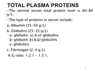 TOTAL PLASMA PROTEINS
•The normal serum total protein level is 60-80
g/L.
•The type of proteins in serum include:
a. Albumin (35-50 g/L)
b. Globulins (25-35 g/L)
α− globulin: α1 & α2−globulins
β− globulin: β1 & β2 globulins
γ− globulins
c. Fibrinogen (2-4 g/L)
A/G ratio: 1.2:1 - 1.5:1.
5
 