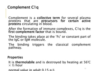 Complement C1q
Complement is a collective term for several plasma
proteins that are precursors for certain active
proteins circulating in blood.
After the formation of immune complexes, C1q is the
first complement factor that is bound.
The binding takes place at the ‘Fc’ or constant part of
the IgG or IgM molecule.
The binding triggers the classical complement
pathway.
Properties
It is thermolabile and is destroyed by heating at 56°C
× ½ hour
51
 